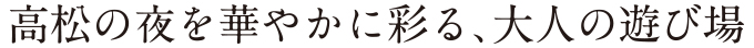 高松の夜を華やかに彩る、大人の遊び場